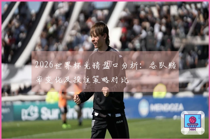 2026世界杯竞猜盘口分析：各队赔率变化及投注策略对比